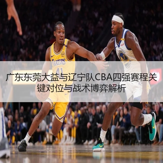 广东东莞大益与辽宁队CBA四强赛程关键对位与战术博弈解析
