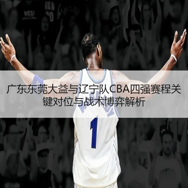 广东东莞大益与辽宁队CBA四强赛程关键对位与战术博弈解析